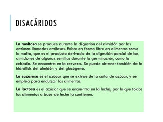 DISACÁRIDOS
La maltosa se produce durante la digestión del almidón por las
enzimas llamadas amilasas. Existe en forma libre en alimentos como
la malta, que es el producto derivado de la digestión parcial de los
almidones de algunas semillas durante la germinación, como la
cebada. Se encuentra en la cerveza. Se puede obtener también de la
hidrólisis del almidón y del glucógeno.
La sacarosa es el azúcar que se extrae de la caña de azúcar, y se
emplea para endulzar los alimentos.
La lactosa es el azúcar que se encuentra en la leche, por lo que todos
los alimentos a base de leche la contienen.
 