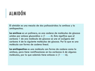 ALMIDÓN
El almidón es una mezcla de dos polisacáridos: la amilosa y la
amilopectina.
La amilosa es un polímero, es una cadena de moléculas de glucosa
unidas por enlace glucosídico a (1 4). Esto significa que el
carbono 1 de una molécula de glucosa se une al ox{igeno del
carbono 4 de la siguiente moléculas de glucosa. Por lo que es una
molécula con forma de cadena lineal.
La amilopectina es una molécula con forma de cadena como la
amilosa, pero tiene ramificaciones en los carbonos 6 de algunas
moléculas, por lo que además tiene enlaces a (1 6).
 