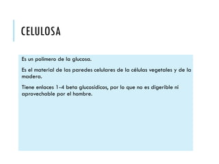 CELULOSA
Es un polímero de la glucosa.
Es el material de las paredes celulares de la células vegetales y de la
madera.
Tiene enlaces 1-4 beta glucosídicos, por lo que no es digerible ni
aprovechable por el hombre.
 