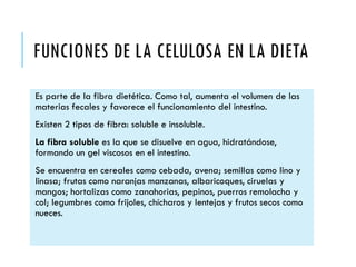 FUNCIONES DE LA CELULOSA EN LA DIETA
Es parte de la fibra dietética. Como tal, aumenta el volumen de las
materias fecales y favorece el funcionamiento del intestino.
Existen 2 tipos de fibra: soluble e insoluble.
La fibra soluble es la que se disuelve en agua, hidratándose,
formando un gel viscosos en el intestino.
Se encuentra en cereales como cebada, avena; semillas como lino y
linasa; frutas como naranjas manzanas, albaricoques, ciruelas y
mangos; hortalizas como zanahorias, pepinos, puerros remolacha y
col; legumbres como frijoles, chícharos y lentejas y frutos secos como
nueces.
 