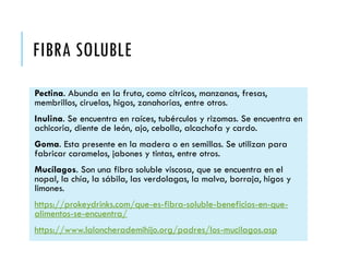 FIBRA SOLUBLE
Pectina. Abunda en la fruta, como cítricos, manzanas, fresas,
membrillos, ciruelas, higos, zanahorias, entre otros.
Inulina. Se encuentra en raíces, tubérculos y rizomas. Se encuentra en
achicoria, diente de león, ajo, cebolla, alcachofa y cardo.
Goma. Esta presente en la madera o en semillas. Se utilizan para
fabricar caramelos, jabones y tintas, entre otros.
Mucílagos. Son una fibra soluble viscosa, que se encuentra en el
nopal, la chía, la sábila, las verdolagas, la malva, borraja, higos y
limones.
https://prokeydrinks.com/que-es-fibra-soluble-beneficios-en-que-
alimentos-se-encuentra/
https://www.laloncherademihijo.org/padres/los-mucilagos.asp
 