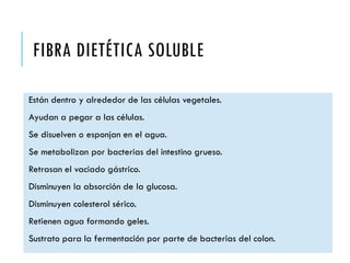 FIBRA DIETÉTICA SOLUBLE
Están dentro y alrededor de las células vegetales.
Ayudan a pegar a las células.
Se disuelven o esponjan en el agua.
Se metabolizan por bacterias del intestino grueso.
Retrasan el vaciado gástrico.
Disminuyen la absorción de la glucosa.
Disminuyen colesterol sérico.
Retienen agua formando geles.
Sustrato para la fermentación por parte de bacterias del colon.
 