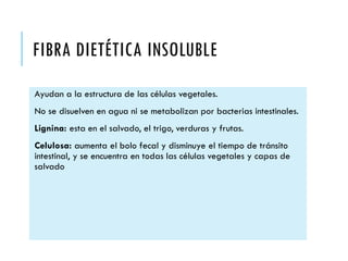 FIBRA DIETÉTICA INSOLUBLE
Ayudan a la estructura de las células vegetales.
No se disuelven en agua ni se metabolizan por bacterias intestinales.
Lignina: esta en el salvado, el trigo, verduras y frutas.
Celulosa: aumenta el bolo fecal y disminuye el tiempo de tránsito
intestinal, y se encuentra en todas las células vegetales y capas de
salvado
 