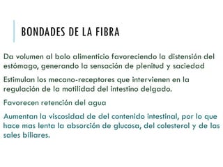 BONDADES DE LA FIBRA
Da volumen al bolo alimenticio favoreciendo la distensión del
estómago, generando la sensación de plenitud y saciedad
Estimulan los mecano-receptores que intervienen en la
regulación de la motilidad del intestino delgado.
Favorecen retención del agua
Aumentan la viscosidad de del contenido intestinal, por lo que
hace mas lenta la absorción de glucosa, del colesterol y de las
sales biliares.
 
