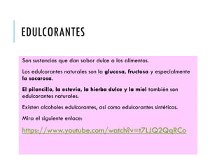 EDULCORANTES
Son sustancias que dan sabor dulce a los alimentos.
Los edulcorantes naturales son la glucosa, fructosa y especialmente
la sacarosa.
El piloncillo, la estevia, la hierba dulce y la miel también son
edulcorantes naturales.
Existen alcoholes edulcorantes, así como edulcorantes sintéticos.
Mira el siguiente enlace:
https://www.youtube.com/watch?v=t7LJQ2QqRCo
 