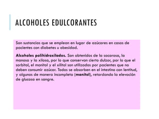 ALCOHOLES EDULCORANTES
Son sustancias que se emplean en lugar de azúcares en casos de
pacientes con diabetes u obesidad.
Alcoholes polihidroxilados. Son obtenidos de la sacarosa, la
manosa y la xilosa, por lo que conservan cierto dulzor, por lo que el
sorbitol, el manitol y el xilitol son utilizados por pacientes que no
deben consumir azúcar. Todos se absorben en el intestino con lentitud,
y algunos de manera incompleta (manitol), retardando la elevación
de glucosa en sangre.
 