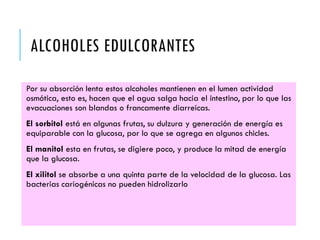 ALCOHOLES EDULCORANTES
Por su absorción lenta estos alcoholes mantienen en el lumen actividad
osmótica, esto es, hacen que el agua salga hacia el intestino, por lo que las
evacuaciones son blandas o francamente diarreicas.
El sorbitol está en algunas frutas, su dulzura y generación de energía es
equiparable con la glucosa, por lo que se agrega en algunos chicles.
El manitol esta en frutas, se digiere poco, y produce la mitad de energía
que la glucosa.
El xilitol se absorbe a una quinta parte de la velocidad de la glucosa. Las
bacterias cariogénicas no pueden hidrolizarlo
 