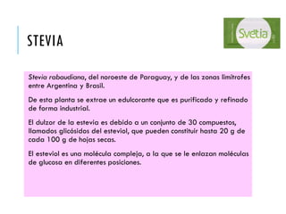 STEVIA
Stevia rabaudiana, del noroeste de Paraguay, y de las zonas limítrofes
entre Argentina y Brasil.
De esta planta se extrae un edulcorante que es purificado y refinado
de forma industrial.
El dulzor de la estevia es debido a un conjunto de 30 compuestos,
llamados glicósidos del esteviol, que pueden constituir hasta 20 g de
cada 100 g de hojas secas.
El esteviol es una molécula compleja, a la que se le enlazan moléculas
de glucosa en diferentes posiciones.
 