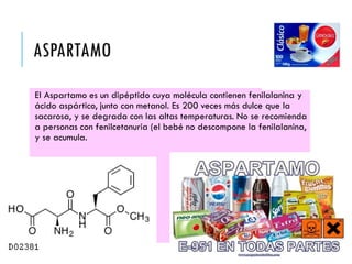 ASPARTAMO
El Aspartamo es un dipéptido cuya molécula contienen fenilalanina y
ácido aspártico, junto con metanol. Es 200 veces más dulce que la
sacarosa, y se degrada con las altas temperaturas. No se recomienda
a personas con fenilcetonuria (el bebé no descompone la fenilalanina,
y se acumula.
 