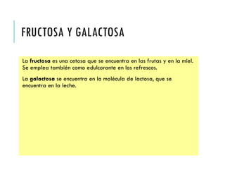FRUCTOSA Y GALACTOSA
La fructosa es una cetosa que se encuentra en las frutas y en la miel.
Se emplea también como edulcorante en los refrescos.
La galactosa se encuentra en la molécula de lactosa, que se
encuentra en la leche.
 