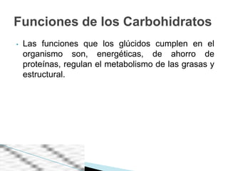 Funciones de los Carbohidratos
•   Las funciones que los glúcidos cumplen en el
    organismo son, energéticas, de ahorro de
    proteínas, regulan el metabolismo de las grasas y
    estructural.
 