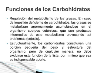 Funciones de los Carbohidratos
•   Regulación del metabolismo de las grasas: En caso
    de ingestión deficiente de carbohidratos, las grasas se
    metabolizan anormalmente acumulándose en el
    organismo cuerpos cetónicos, que son productos
    intermedios de este metabolismo provocando así
    problemas (cetosis).
•   Estructuralmente, los carbohidratos constituyen una
    porción pequeña del peso y estructura del
    organismo, pero de cualquier manera, no debe
    excluirse esta función de la lista, por mínimo que sea
    su indispensable aporte.
 