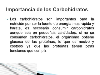 Importancia de los Carbohidratos
•   Los carbohidratos son importantes para la
    nutrición por ser la fuente de energía mas rápida y
    barata, es necesario consumir carbohidratos
    aunque sea en pequeñas cantidades. si no se
    consumen carbohidratos, el organismo obtiene
    glucosa de las proteínas, lo que es nocivo y
    costoso ya que las proteínas tienen otras
    funciones que cumplir.
 