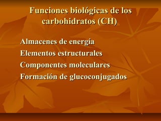 Funciones biológicas de losFunciones biológicas de los
carbohidratos (CH)carbohidratos (CH)
Almacenes de energíaAlmacenes de energía
Elementos estructuralesElementos estructurales
Componentes molecularesComponentes moleculares
Formación deFormación de glucoconjugadosglucoconjugados
 