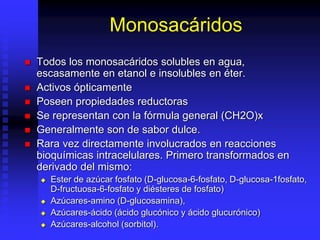 Monosacáridos
 Todos los monosacáridos solubles en agua,
escasamente en etanol e insolubles en éter.
 Activos ópticamente
 Poseen propiedades reductoras
 Se representan con la fórmula general (CH2O)x
 Generalmente son de sabor dulce.
 Rara vez directamente involucrados en reacciones
bioquímicas intracelulares. Primero transformados en
derivado del mismo:
 Ester de azúcar fosfato (D-glucosa-6-fosfato, D-glucosa-1fosfato,
D-fructuosa-6-fosfato y diésteres de fosfato)
 Azúcares-amino (D-glucosamina),
 Azúcares-ácido (ácido glucónico y ácido glucurónico)
 Azúcares-alcohol (sorbitol).
 