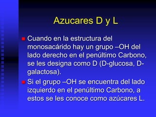 Azucares D y L
 Cuando en la estructura del
monosacárido hay un grupo –OH del
lado derecho en el penúltimo Carbono,
se les designa como D (D-glucosa, D-
galactosa).
 Si el grupo –OH se encuentra del lado
izquierdo en el penúltimo Carbono, a
estos se les conoce como azúcares L.
 