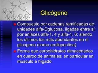 Glicógeno
 Compuesto por cadenas ramificadas de
unidades alfa-Dglucosa, ligadas entre sí
por enlaces alfa-1, 4 y alfa-1, 6; siendo
los últimos los más abundantes en el
glicógeno (como amilopectina)
 Forma que carbohidratos almacenados
en cuerpo de animales; en particular en
músculo e hígado
 