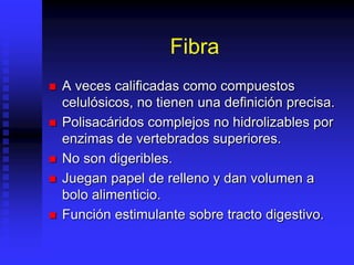 Fibra
 A veces calificadas como compuestos
celulósicos, no tienen una definición precisa.
 Polisacáridos complejos no hidrolizables por
enzimas de vertebrados superiores.
 No son digeribles.
 Juegan papel de relleno y dan volumen a
bolo alimenticio.
 Función estimulante sobre tracto digestivo.
 