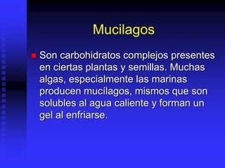Mucilagos
 Son carbohidratos complejos presentes
en ciertas plantas y semillas. Muchas
algas, especialmente las marinas
producen mucílagos, mismos que son
solubles al agua caliente y forman un
gel al enfriarse.
 
