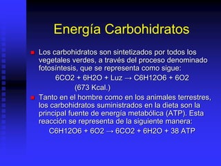 Energía Carbohidratos
 Los carbohidratos son sintetizados por todos los
vegetales verdes, a través del proceso denominado
fotosíntesis, que se representa como sigue:
6CO2 + 6H2O + Luz → C6H12O6 + 6O2
(673 Kcal.)
 Tanto en el hombre como en los animales terrestres,
los carbohidratos suministrados en la dieta son la
principal fuente de energía metabólica (ATP). Esta
reacción se representa de la siguiente manera:
C6H12O6 + 6O2 → 6CO2 + 6H2O + 38 ATP
 