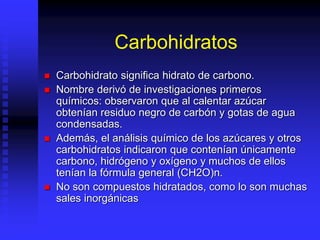 Carbohidratos
 Carbohidrato significa hidrato de carbono.
 Nombre derivó de investigaciones primeros
químicos: observaron que al calentar azúcar
obtenían residuo negro de carbón y gotas de agua
condensadas.
 Además, el análisis químico de los azúcares y otros
carbohidratos indicaron que contenían únicamente
carbono, hidrógeno y oxígeno y muchos de ellos
tenían la fórmula general (CH2O)n.
 No son compuestos hidratados, como lo son muchas
sales inorgánicas
 