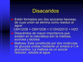 Disacaridos
 Están formados por dos azúcares hexosas,
de cuya unión se elimina como residuo el
agua:
C6H12O6 + C6H12O6 = C12H22O12 + H2O
 Disacáridos de mayor importancia que
existen en la naturaleza son la maltosa,
sucrosa y lactosa.
 Maltosa: Está constituida por dos moléculas
de glucosa unidas mediante un enlace α-1,4-
glucosídico. La maltosa es un azúcar
reductor, soluble al agua.
 