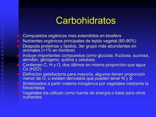 Carbohidratos
 Compuestos orgánicos mas extendidos en biosfera
 Nutrientes orgánicos principales de tejido vegetal (60-90%)
 Después proteínas y lípidos, 3er grupo más abundantes en
animales (<1% en hombre)
 Incluye importantes compuestos como glucosa, fructosa, sucrosa,
almidón, glicógeno, quitina y celulosa.
 Contienen C, H y O, dos últimos en misma proporción que agua
Cx (H2O)
 Definición satisfactoria para mayoría, algunos tienen proporción
menor de O, o existen derivados que pueden tener N y S.
 Sintetizados a partir materia inorgánica por vegetales mediante la
fotosíntesis
 Vegetales los utilizan como fuente de energía o base para otros
nutrientes
 
