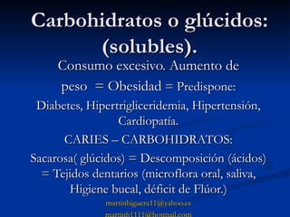 Carbohidratos o glúcidos: (solubles). Consumo excesivo. Aumento de peso  = Obesidad  = Predispone: Diabetes, Hipertrigliceridemia, Hipertensión, Cardiopatía. CARIES – CARBOHIDRATOS: Sacarosa( glúcidos) = Descomposición (ácidos) = Tejidos dentarios (microflora oral, saliva, Higiene bucal, déficit de Flúor.) [email_address] [email_address] 