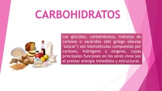 CARBOHIDRATOS
Los glúcidos, carbohidratos, hidratos de
carbono o sacáridos (del griego σάκχαρ
"azúcar") son biomoléculas compuestas por
carbono, hidrógeno y oxígeno, cuyas
principales funciones en los seres vivos son
el prestar energía inmediata y estructural.

 