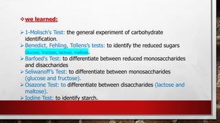 ❖we learned:
➢1-Molisch's Test: the general experiment of carbohydrate
identification.
➢Benedict, Fehling, Tollens’s tests: to identify the reduced sugars
Glucose, fructose, lactose, maltose.
➢Barfoed's Test: to differentiate between reduced monosaccharides
and disaccharides
➢Seliwanoff’s Test: to differentiate between monosaccharides
(glucose and fructose).
➢Osazone Test: to differentiate between disaccharides (lactose and
maltose).
➢Iodine Test: to identify starch.
 