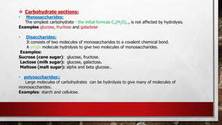 ❖ Carbohydrate sections:
• Monosaccharides:
The simplest carbohydrate - the initial formula Cn(H2O)n , is not affected by hydrolysis.
Examples glucose, fructose and galactose
• Disaccharides:
It consists of two molecules of monosaccharides to a covalent chemical bond.
A single molecule hydrolysis to give two molecules of monosaccharides.
Examples:
Sucrose (cane sugar): glucose, fructose.
Lactose (milk sugar): glucose, galactose.
Maltose (malt sugar): alpha and beta glucose..
• polysaccharides::
Large molecules of carbohydrates can be hydrolysis to give many of molecules of
monosaccharides.
Examples: starch and cellulose.
 