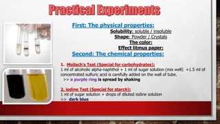 First: The physical properties:
Solubility: soluble / insoluble
Shape: Powder / Crystals
The color:
Effect litmus paper;
Second: The chemical properties:
1. Molisch's Test (Special for carbohydrates):
1 ml of alcoholic alpha-naphthol + 1 ml of sugar solution (mix well) +1.5 ml of
concentrated sulfuric acid is carefully added on the wall of tube.
>> a purple ring is spread by shaking
2. iodine Test (Special for starch):
1 ml of sugar solution + drops of diluted iodine solution
>> dark blue
 