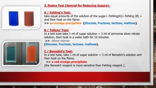 3. Redox Test (Special for Reducing Sugars):
A / Fehling’s Test:
take equal amounts of the solution of the sugar+ Fehling(A)+ Fehling (B) +
and then heat on the flame
>> an orange precipitate (Glucose, fructose, lactose, maltose).
B / Tollens’ Test:
In a test tube take 1 ml of sugar solution + 3 ml of ammonia silver nitrate
solution, then heat in a water bath for 10 minutes.
>> silver mirror
(Glucose, fructose, lactose, maltose).
C / Benedict’s Test:
In a test tube, take 1 ml of sugar solution + 3 ml of Benedict's solution and
then heat on the flame.
>> a red orange precipitate
(the Benedict reagent is more sensitive than Fehling reagent ).
 