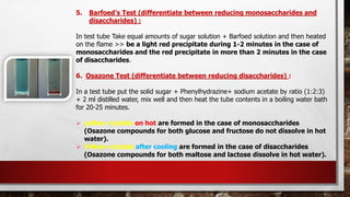 5. Barfoed’s Test (differentiate between reducing monosaccharides and
disaccharides) :
In test tube Take equal amounts of sugar solution + Barfoed solution and then heated
on the flame >> be a light red precipitate during 1-2 minutes in the case of
monosaccharides and the red precipitate in more than 2 minutes in the case
of disaccharides.
6. Osazone Test (differentiate between reducing disaccharides) :
In a test tube put the solid sugar + Phenylhydrazine+ sodium acetate by ratio (1:2:3)
+ 2 ml distilled water, mix well and then heat the tube contents in a boiling water bath
for 20-25 minutes.
➢ yellow crystals on hot are formed in the case of monosaccharides
(Osazone compounds for both glucose and fructose do not dissolve in hot
water).
➢ Yellow crystals after cooling are formed in the case of disaccharides
(Osazone compounds for both maltose and lactose dissolve in hot water).
 