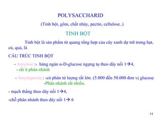 POLYSACCHARID (Tinh bột, gôm, chất nhày, pectin, cellulose..) TINH BỘT Tinh bột là sản phẩm từ quang tổng hợp của cây xanh dự trữ trong hạt, củ, quả, lá CẤU TRÚC TINH BỘT -  Amylose  :-  hàng ngàn  α -D-glucose ngựng tụ theo dây nối 1  4,  -  rất ít phân nhánh -  Amylopectin  : -có phân tử lượng rất lớn. (5.000 đến 50.000 đơn vị glucose  - Phân nhánh rất nhiều . - mạch thẳng theo dây nối 1  4,  -chỗ phân nhánh theo dây nối 1   6 