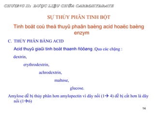 CHƯƠNG II:  DƯỢC LIỆU CHỨA CARBOHYDRATE SỰ THỦY PHÂN TINH BỘT Tinh boät coù theå thuyû phaân baèng acid hoaëc baèng enzym THỦY PHÂN BẰNG ACID Acid thuyû giaûi tinh boät thaønh ñöôøng  .Qua các chặng :  dextrin,  erythrodextrin,  achrodextrin,  maltose,  glucose. Amylose dễ bị thủy phân hơn amylopectin vì dây nối (1   4) dễ bị cắt hơn là dây nối (1  6) 