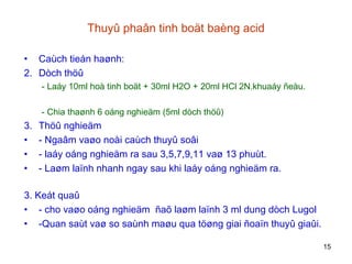 Thuyû phaân tinh boät baèng acid Caùch tieán haønh : Dòch thöû - Laáy 10ml hoà tinh boät + 30ml H2O + 20ml HCl 2N.khuaáy ñeàu. - Chia thaønh 6 oáng nghieäm (5ml dòch thöû) Thöû nghieäm -  Ngaâm vaøo noài caùch thuyû soâi -  laáy oáng nghieäm ra sau 3,5,7,9,11 vaø 13 phuùt. -  Laøm laïnh nhanh ngay sau khi laáy oáng nghieäm ra. 3. Keát quaû -  cho vaøo oáng nghieäm  ñaõ laøm laïnh 3 ml dung dòch Lugol -Quan saùt vaø so saùnh maøu qua töøng giai ñoaïn thuyû giaûi. 