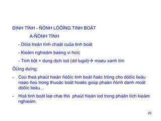 ĐỊNH TÍNH - ÑÒNH LÖÔÏNG TINH BOÄT   A-ÑÒNH TÍNH - Döïa treân tính chaát cuûa tinh boät - Kieåm nghieäm baèng vi hoïc - Tinh bột + dung dịch iod (dd lugol)   maøu xanh tím  ÖÙng duïng: Coù theå phaùt hieän ñöôïc tinh boät ñaëc tröng cho döôïc lieäu naøo ñoù trong thuoác boät hoaëc goùp phaàn ñònh danh moät döôïc lieäu…  Hoà tinh boät laø chæ thò  phaùt hieän iod trong phaân tích kieåm nghieäm. 