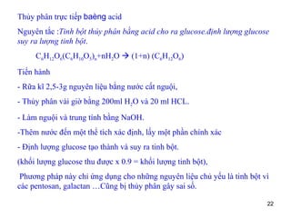 Thủy phân trực tiếp  baèng  acid Nguyên tắc : Tinh bột thủy phân bằng acid cho ra glucose.định lượng glucose suy ra lượng tinh bột . C 6 H 12 O 6 (C 6 H 10 O 5 ) n +nH 2 O    (1+n) (C 6 H 12 O 6 ) Tiến hành  - Rữa kĩ 2,5-3g nguyên liệu bằng nước cất nguội,  - Thủy phân vài giờ bằng 200ml H 2 O và 20 ml HCL. - Làm nguội và trung tính bằng NaOH.  -Thêm nước đến một thể tích xác định, lấy một phần chính xác - Định lượng glucose tạo thành và suy ra tinh bột. (khối lượng glucose thu được x 0.9 = khối lượng tinh bột), Phương pháp này chỉ ứng dụng cho những nguyên liệu chủ yếu là tinh bột vì các pentosan, galactan …Cũng bị thủy phân gây sai số. 