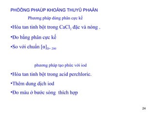 PHÖÔNG PHAÙP KHOÂNG THUYÛ PHAÂN Phương pháp dùng phân cực kế Hòa tan tinh bột trong CaCl 2  đặc và nóng . Đo bằng phân cực kế So với chuẩn  [ α ] D= 200 phương pháp tạo phức với iod Hòa tan tinh bột trong acid perchloric. Thêm dung dịch iod Đo màu ở bước sóng  thích hợp   
