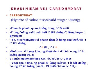 KHAÙI NIEÄM VEÀ CARBOHYDRAT CARBOHYDRAT (Hydrate of carbon = saccharid =sugar : đường) -Thaønh phaàn quan troïng trong thöïc vaät -Trong ñoäng vaät toàn taïi döôùi daïng ñöôøng huyeát, glycogen - Teân carbohydrat vì phaàn lôùn ñöôøng coù theå vieát döôùi daïng C n  (H  2  O)  n -Moät soá ñöôøng khoâng theå vieát döôùi coâng thöùc toång quaùt treân Ví duï : methylpentose CH 3 -(CHOH) 4 -CHO - Vaøi chaát khoâng phaûi ñöôøng laïi vieát ñöôïc daïng coâng thöùc toång quaùt . Ví duï acid lactic CH 3 -CHOH-COOH - Ñoåi teân carbohydrat thaønh Glucid 