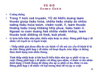 YÙ DÓ   Semen Coicis Coâng duïng Trong Y hoïc coå truyeàn, YÙ dó ñöôïc duøng laøm thuoác giuùp tieâu hoùa, chöõa tieâu chaûy do chöùc naêng tieâu hoùa keùm, vieâm ruoät, lî, laøm thuoác thoâng tieåu trong tröôøng hôïp phuø, tieåu tieän ít. Ngoaøi ra coøn duøng ñeå chöõa vieâm khôùp, laøm thuoác boài döôõng cô theå, boå phoåi .  tỳ kém biểu hiện như phù, thiểu niệu hoặc ỉa chảy: Dùng phối hợp ý dĩ nhân với trạch tả và bạch truật.  - Thấp nhiệt giai đoan đầu do các bệnh về sốt mà các yếu tố bệnh lý là do khí: Dùng phối hợp ý dĩ nhân với hoạt thạch, trúc diệp và thông thảo dưới dạng tam nhân thang.  Tính thấp nhiệt hoặc ứ khí huyết biểu hiện như áp xe phổi và áp xe ruột: Dùng phối hợp ý dĩ nhân với đông qua nhân, vĩ kinh và táo nhân dưới dạng vĩ kinh thang để dùng cho áp xe phổi có ho, đờm và mủ. Dùng phối hợp ý dĩ nhân với bại tương thảo để trị áp xe ruột  