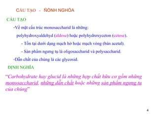 C ẤU TẠO  -  ÑÒNH NGHÓA CẤU TẠO Về mặt cấu trúc monosaccharid là những: polyhydroxyaldehyd ( aldose ) hoặc polyhydroxyceton ( cetose ). - Tồn tại dưới dạng mạch hở hoặc mạch vòng (bán acetal). - Sản phẩm ngưng tụ là oligosaccharid và polysaccharid. Dẫn chất của chúng là các glycosid.  ĐỊNH NGHĨA “ Carbohydrate hay glucid là những hợp chất hữu cơ gồm những  monosaccharid ,  những dẫn chất  hoặc những  sản phẩm ngưng tụ  của chúng ” 