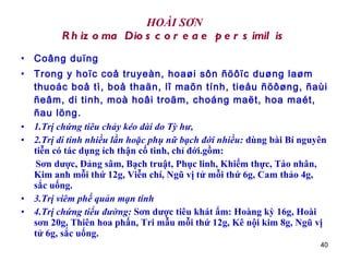 HOÀI SƠN Rhizoma Dioscoreae persimilis Coâng duïng Trong y hoïc coå truyeàn, hoaøi sôn ñöôïc duøng laøm thuoác boå tì, boå thaän, lî maõn tính, tieåu ñöôøng, ñaùi ñeâm, di tinh, moà hoâi troäm, choáng maët, hoa maét, ñau löng. 1.Trị chứng tiêu chảy kéo dài do Tỳ hư,   2.Trị di tinh nhiều lần hoặc phụ nữ bạch đới nhiều:  dùng bài Bí nguyên tiễn có tác dụng ích thận cố tinh, chỉ đới.gồm: Sơn dược, Đảng sâm, Bạch truật, Phục linh, Khiếm thực, Táo nhân, Kim anh mỗi thứ 12g, Viễn chí, Ngũ vị tử mỗi thứ 6g, Cam thảo 4g, sắc uống.  3.Trị viêm phế quản mạn tính   4.Trị chứng tiểu đường:  Sơn dược tiêu khát ẩm: Hoàng kỳ 16g, Hoài sơn 20g, Thiên hoa phấn, Tri mẫu mỗi thứ 12g, Kê nội kim 8g, Ngũ vị tử 6g, sắc uống.  
