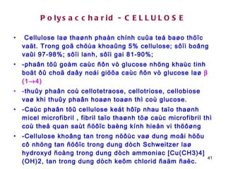 Polysaccharid - CELLULOSE Cellulose laø thaønh phaàn chính cuûa teá baøo thöïc vaät. Trong goã chöùa khoaûng 5% cellulose; sôïi boâng vaûi 97-98%; sôïi lanh, sôïi gai 81-90%;  -phaân töû goàm caùc ñôn vò glucose nhöng khaùc tinh boät ôû choã daây noái giöõa caùc ñôn vò glucose laø    (1  4) - thuûy phaân coù cellotetraose, cellotriose, cellobiose vaø khi thuûy phaân hoaøn toaøn thì coù glucose. -Caùc phaân töû cellulose keát hôïp nhau taïo thaønh micel microfibril , fibril taïo thaønh töø caùc microfibril thì coù theå quan saùt ñöôïc baèng kính hieån vi thöôøng  -Cellulose khoâng tan trong nöôùc vaø dung moâi höõu cô nhöng tan ñöôïc trong dung dòch Schweitzer laø hydroxyd ñoàng trong dung dòch ammoniac [Cu(CH3)4](OH)2, tan trong dung dòch keõm chlorid ñaäm ñaëc.  