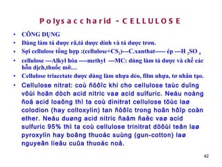 Polysaccharid - CELLULOSE CÔNG DỤNG Dùng làm tá dược rã,tá dược dính và tá dược trơn. Sợi cellulose tổng hợp :(cellulose+CS 2 )---C.xanthat----- ép ---H  2 SO  4 cellulose ---Alkyl hóa ----methyl  ---MC: dùng làm tá dược và chế các hỗn dịch,thuốc mỡ… Cellulose triacetate được dùng làm nhựa dẻo, film nhựa, tơ nhân tạo. Cellulose nitrat: coù ñöôïc khi cho cellulose taùc duïng vôùi hoãn dòch acid nitric vaø acid sulfuric. Neáu noàng ñoä acid loaõng thì ta coù dinitrat cellulose töùc laø colodion (hay colloxylin) tan ñöôïc trong hoãn hôïp coàn ether. Neáu duøng acid nitric ñaäm ñaëc vaø acid sulfuric 95% thì ta coù cellulose trinitrat döôùi teân laø pyroxylin hay boâng thuoác suùng (gun-cotton) laø nguyeân lieäu cuûa thuoác noå. 