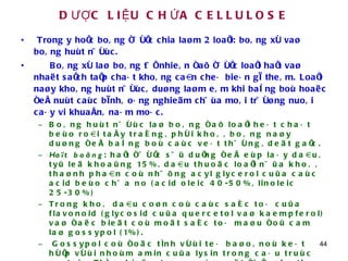 DƯỢC LIỆU CHỨA CELLULOSE Trong y hoïc boâng ñöôïc chia laøm 2 loaïi: boâng xô vaø boâng huùt nöôùc. Boâng xô laø boâng töï nhieân ñaõ ñöôïc loaïi haït vaø nhaët saïch taïp chaát khoâng caàn cheá bieán gì theâm. Loaïi naøy khoâng huùt nöôùc, duøng laøm eâm khi baêng boù hoaëc ñeå nuùt caùc bình, oáng nghieäm chöùa moâi tröôøng nuoâi caáy vi khuaån, naám moác. Boâng huùt nöôùc laø boâng ñaõ loaïi heát chaát beùo roài taåy traéng, phôi khoâ, boâng naøy duøng ñeå baêng boù caùc veát thöông, deät gaïc.  Haït boâng : haït ñöôïc söû duïng ñeå eùp laáy daàu, tyû leä khoaûng 15%, daàu thuoäc loaïi nöûa khoâ, thaønh phaàn coù nhöõng acyl glycerol cuûa caùc acid beùo chöa no (acid oleic 40-50%, linoleic 25-30%)  Trong khoâ daàu coøn coù caùc saéc toá cuûa flavonoid (glycosid cuûa quercetol vaø kaempferol) vaø ñaëc bieät coù moät saéc toá maøu ñoû cam laø gossypol (1%).  Gossypol coù ñoäc tính vôùi teá baøo, noù keát hôïp vôùi nhoùm amin cuûa lysin trong caáu truùc protein. Thí nghieäm treân suùc vaät ñöïc cho thaáy gossypol laøm giaûm soá löôïng tinh truøng, giaûm löôïng testosteron. Treân suùc vaät caùi cuõng coù taùc duïng choáng thuï tinh. Caùc nhaø nghieân cöùu Lieân xoâ cuõ nhaän thaáy gossypol coù taùc duïng öùc cheá khoái u. 
