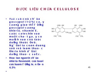 DƯỢC LIỆU CHỨA CELLULOSE Voû reã:  coù chöùa gossypol (1-2%) caây caøng giaø thì löôïng gossypol caøng nhieàu, vitamin E, caùc catechin vaø moät chaát gaây co maïch vaø coù taùc duïng thuùc ñeû. Ngöôøi ta coøn duøng voû reã laøm thuoác ñieàu kinh döôùi daïng thuoác saéc. Hoa: laø nguoàn chöùa nhieàu flavonoid, coù loaøi coù haøm löôïng leân ñeán 4,5%  Gossypol 