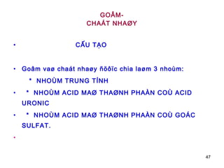 GOÂM- CHAÁT NHAØY CẤU TẠO Goâm vaø chaát nhaøy ñöôïc chia laøm 3 nhoùm:  *  NHOÙM TRUNG TÍNH *  NHOÙM ACID MAØ THAØNH PHAÀN COÙ ACID URONIC  *  NHOÙM ACID MAØ THAØNH PHAÀN COÙ GOÁC SULFAT. 