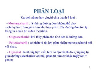 Carbohydrate hay glucid chia thành 4 loại : -  Monosaccharid  : là những đường đơn không thể cho cacbohydrate đơn giản hơn khi thủy phân. Các đường đơn tồn tại trong tự nhiên từ  4 đến 9 carbon. -  Oligosaccharid  : khi thủy phân cho từ 2 đến 8 đường đơn. -  Polysaccharid  : có phân tử rất lớn gồm nhiều monosaccharid nối với nhau. -  Glycosid :  là những hợp chất hữu cơ tạo thành do sự ngưng tụ giữa đường (saccharid) với một phân tử hữu cơ khác (aglycon = genin ) PHÂN LOẠI 